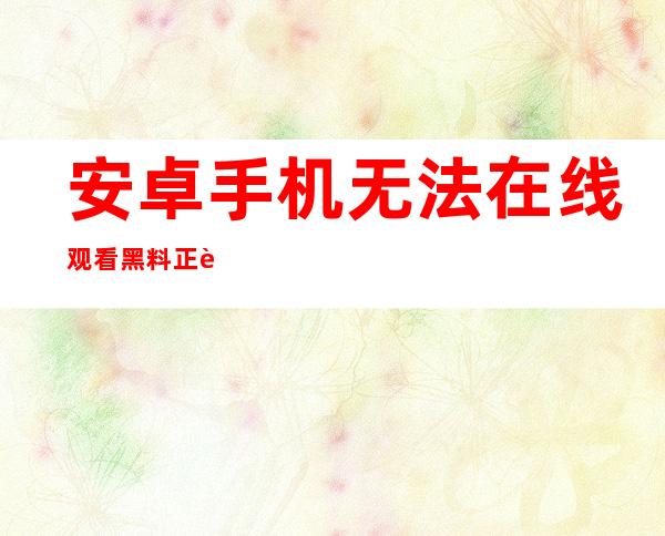 安卓手机无法在线观看黑料正能量视频