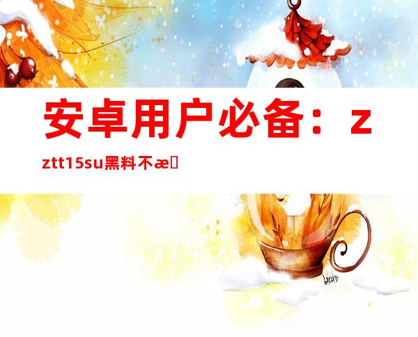 安卓用户必备：zztt15.su黑料不打烊官网直达链接已更新