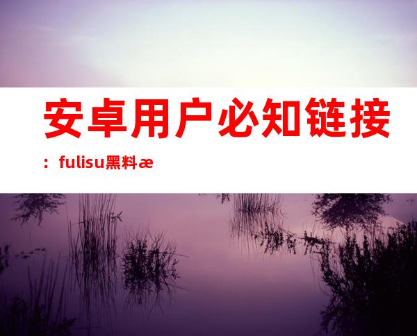 安卓用户必知链接：fuli.su黑料正能量传送门免费提供正能量视频