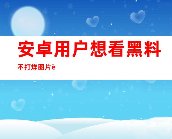 安卓用户想看黑料不打烊图片视频？这个地址很实用