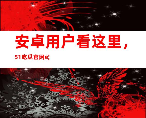 安卓用户看这里，51吃瓜官网首页app上线，快来下载