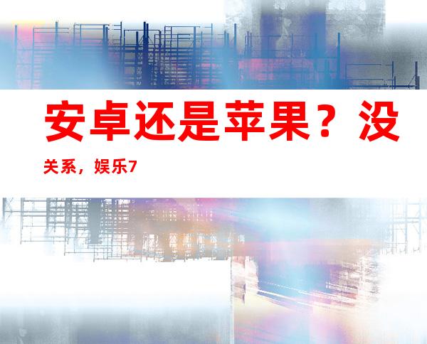 安卓还是苹果？没关系，娱乐718网红吃瓜地址都有精彩的视频分享