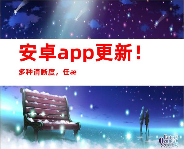 安卓app更新！多种清晰度，任意观看51吃瓜老虎菜30集在线！