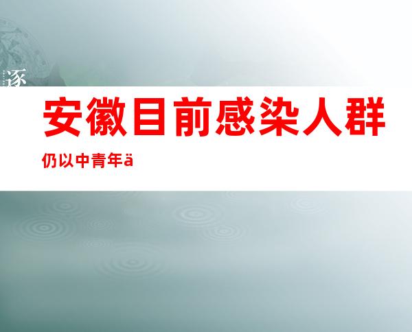 安徽目前感染人群仍以中青年为主 多为集体单位传播