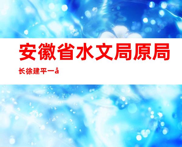 安徽省水文局原局长徐建平一审获刑4年4个月