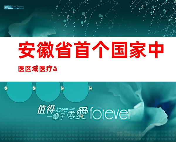 安徽省首个国家中医区域医疗中心正式成立