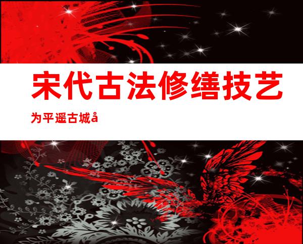 宋代古法修缮技艺为平遥古城墙“穿上旧衣”