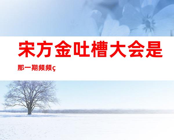 宋方金吐槽大会是那一期 频频爆金句真敢说实话