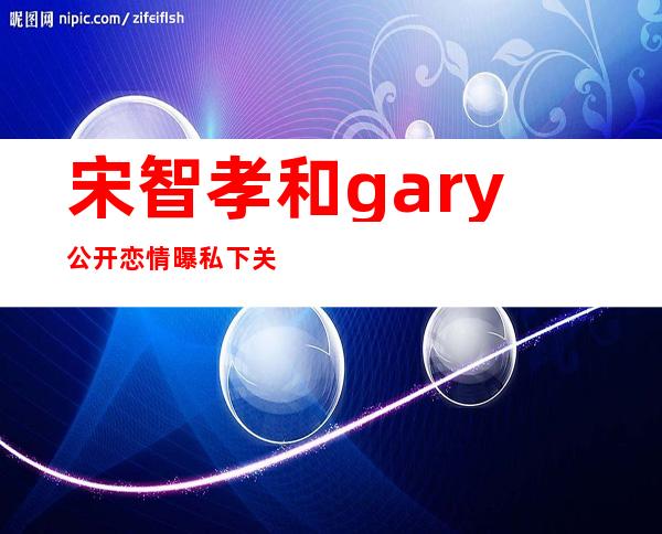 宋智孝和gary公开恋情 曝私下关系暧昧证据承认有好感