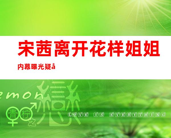 宋茜离开花样姐姐内幕曝光 疑宋茜耍大牌不合群