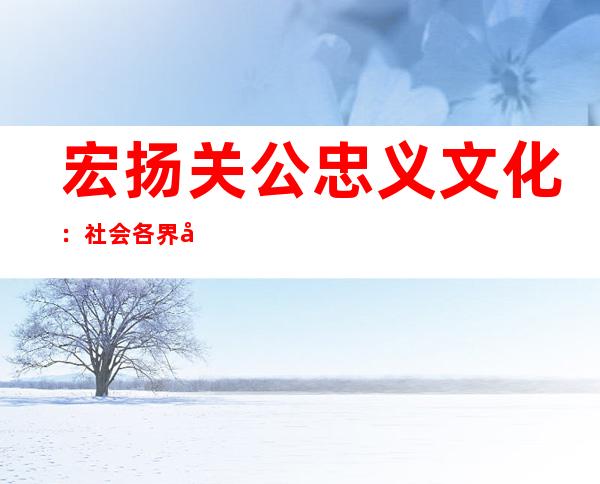 宏扬关公忠义文化：社会各界平易近间集团祭拜关公年夜典盛大举办