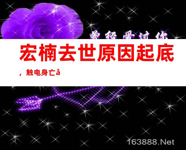 宏楠去世原因起底，触电身亡另有蹊跷？