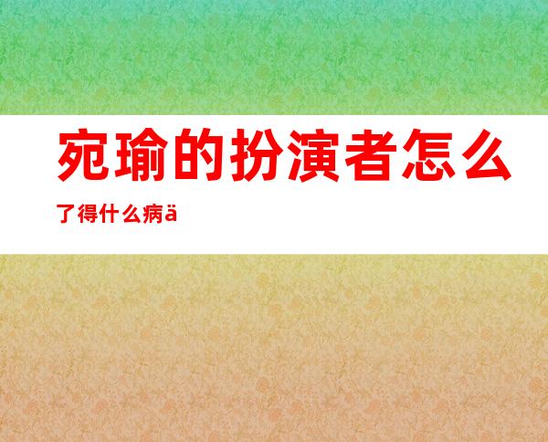 宛瑜的扮演者怎么了 得什么病为什么不拍爱情公寓了