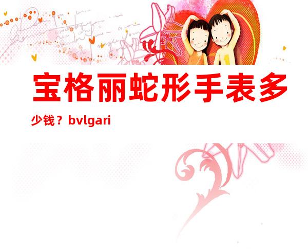 宝格丽蛇形手表多少钱？bvlgari宝格丽蛇形腕表专柜价格