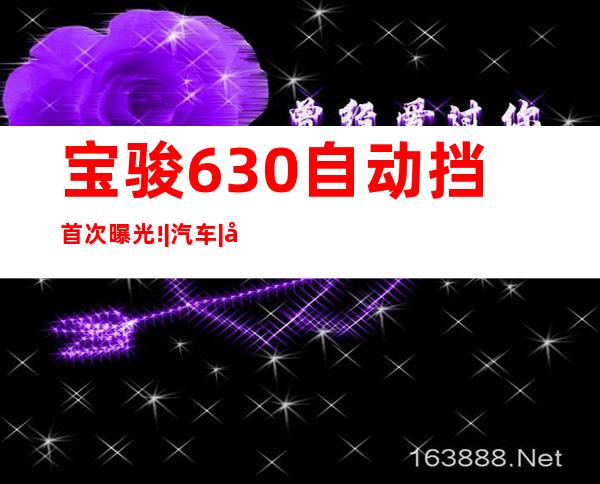 宝骏630自动挡首次曝光!|汽车|原创|汽车报价|汽车评测|汽车试驾|买车网