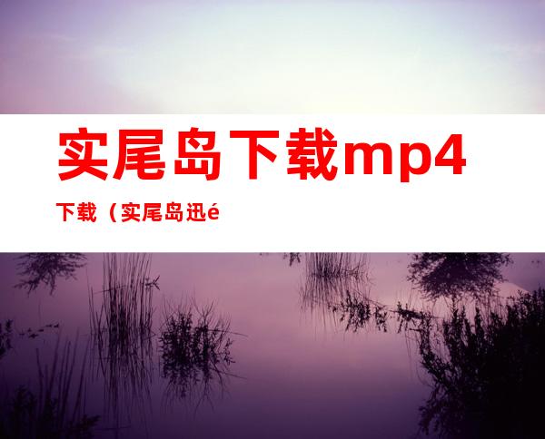 实尾岛下载 mp4 下载（实尾岛迅雷下载）