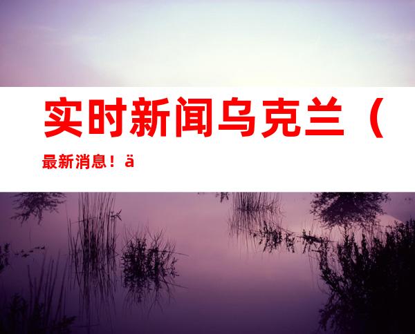 实时新闻乌克兰（最新消息！俄逮捕了三名袭击扎波罗热核电站的乌克兰军人，会如何处置）