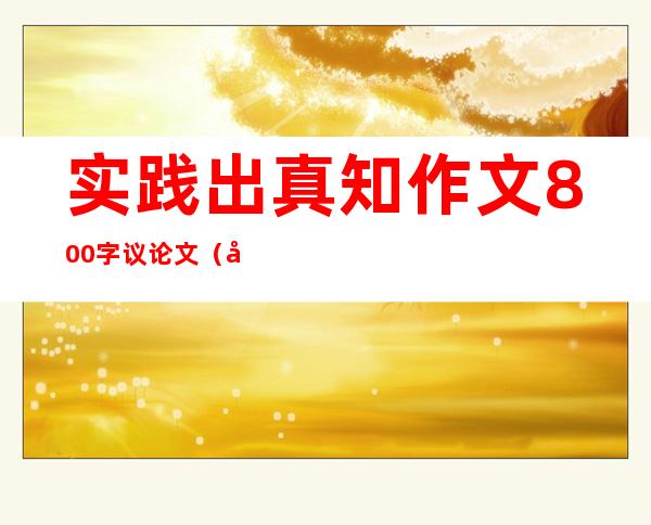 实践出真知作文800字议论文（实践出真知的意思是什么）