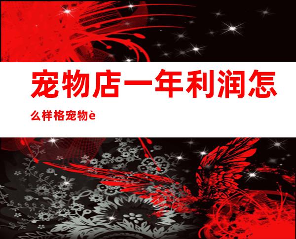 宠物店一年利润怎么样格宠物连锁好不好（宠物店一年利润怎么样直观数据）