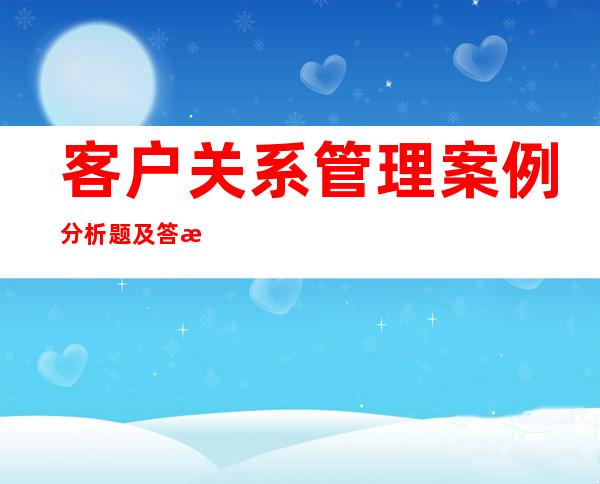 客户关系管理案例分析题及答案（客户关系管理包括哪些内容）