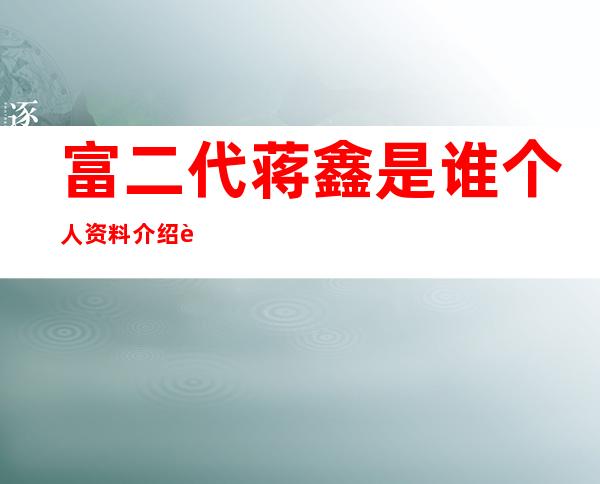 富二代蒋鑫是谁个人资料介绍 身上的亮点就是跑车