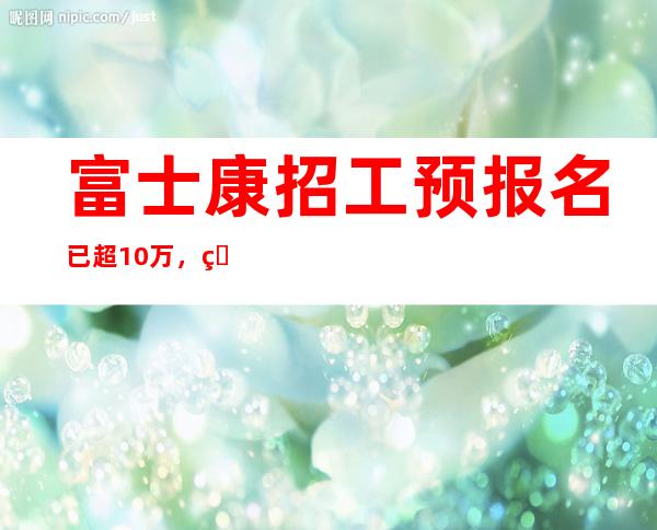 富士康招工预报名已超10万，目前名额已满招工暂停