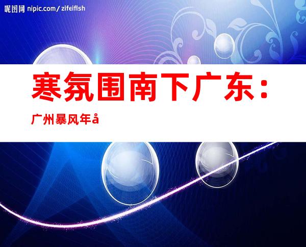 寒氛围南下广东：广州暴风年夜作 粤北气温跌破20℃