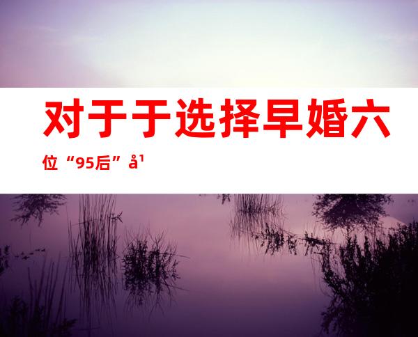 对于于选择早婚 六位“95后”年青人如许说