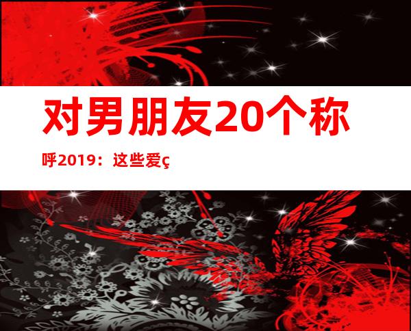 对男朋友20个称呼2019：这些爱称或许你用得到