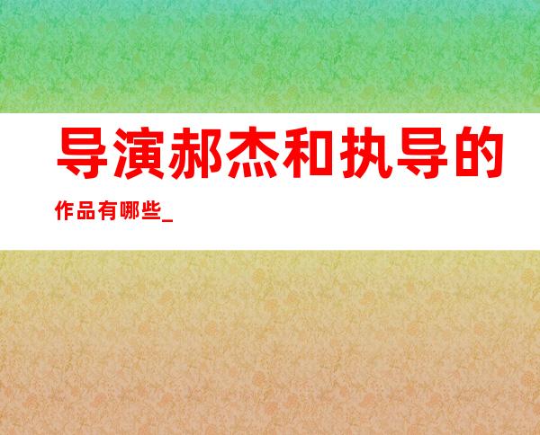 导演郝杰和执导的作品有哪些 _导演郝杰和执导的作品有哪些