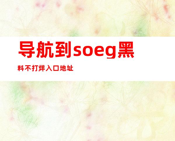 导航到soeg黑料不打烊入口地址，畅享完整版权影片