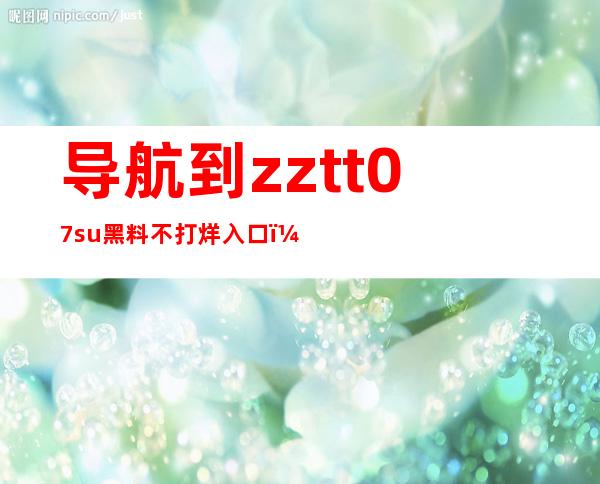 导航到zztt07.su黑料不打烊入口，让你轻松观看