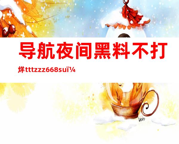 导航夜间黑料不打烊tttzzz668su，告诉你最新的网址