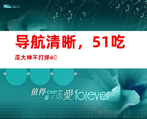 导航清晰，51吃瓜大神不打烊链接直达想看的内容