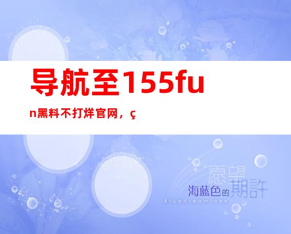 导航至155fun黑料不打烊官网，立即观看最新更新内容