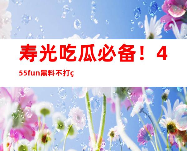 寿光吃瓜必备！455fun黑料不打烊app免费下载