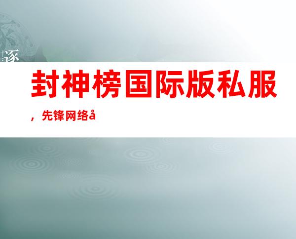 封神榜国际版私服，先锋网络出了封神榜国际版私服没有还是被官方查封了 到底有没有