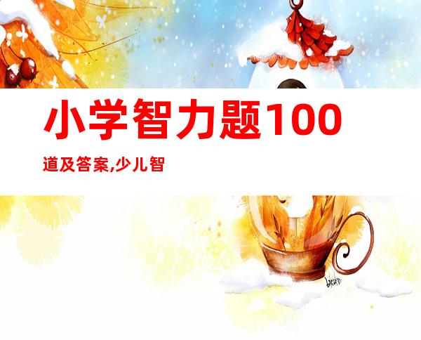 小学智力题100道及答案,少儿智力题大全及答案