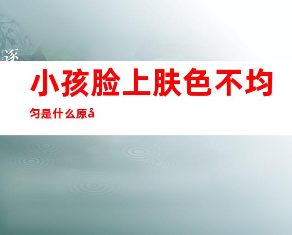 小孩脸上肤色不均匀是什么原因,幼儿脸上肤色不均匀是什么原因