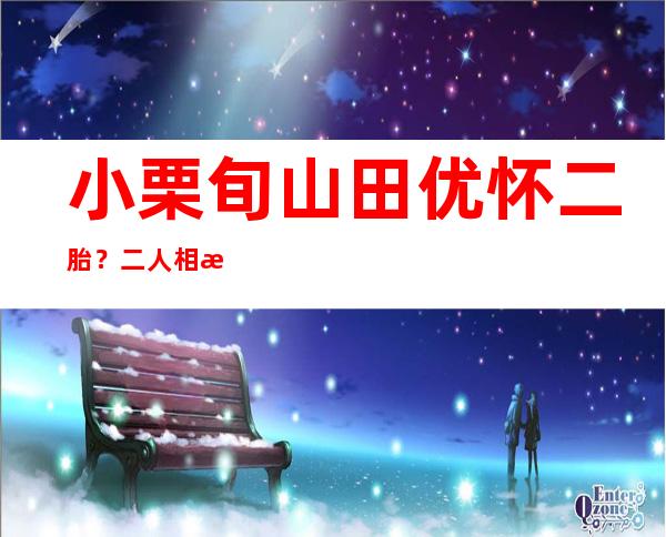 小栗旬山田优怀二胎？二人相恋过程犹如小说