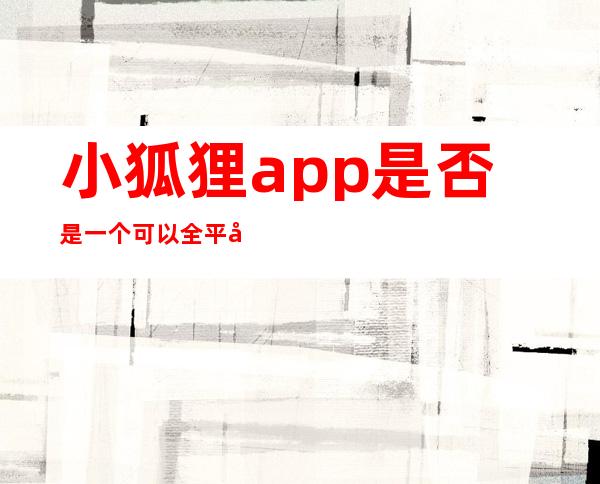 小狐狸app是否是一个可以全平台通用的软件