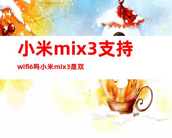 小米mix3支持wifi6吗 小米mix3是双卡双待吗 _生活百科