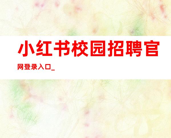 小红书校园招聘官网登录入口_小红书校园招聘官网春招