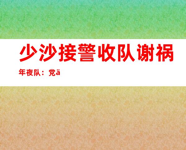 少沙接警收队谢祸年夜 队：党修促接管，惠平易近 “正在路上”