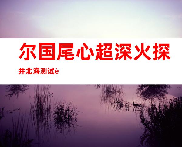 尔国尾心超深火探井北海测试胜利  由 九 八 一仄台承钻