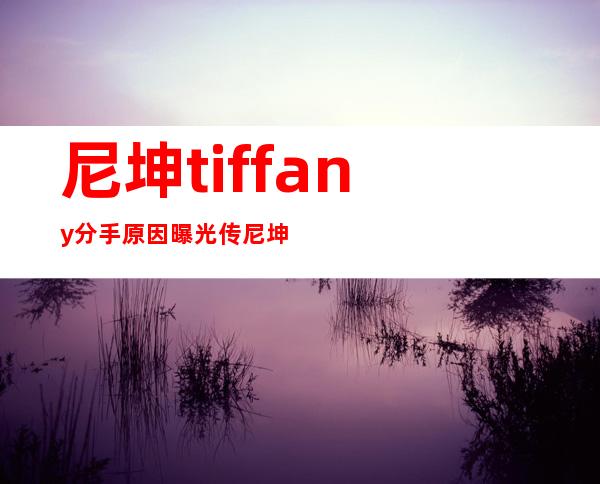 尼坤tiffany分手原因曝光 传尼坤私生活混乱爱夜店