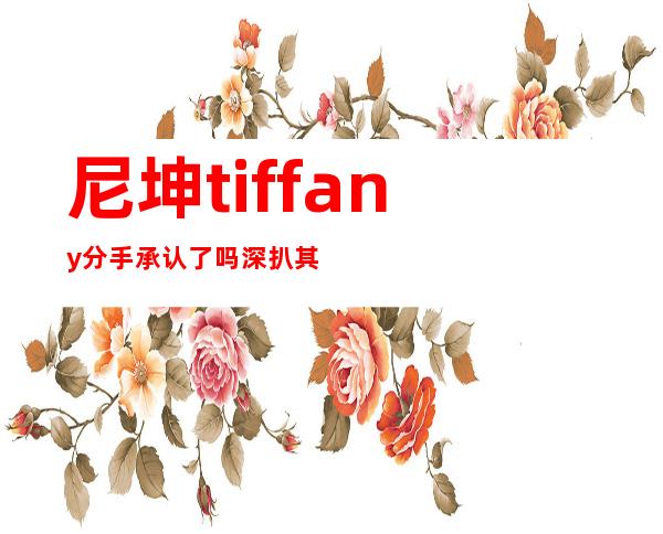 尼坤tiffany分手承认了吗 深扒其中事件真相内幕