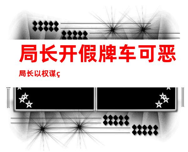 局长开假牌车 可恶局长以权谋私开假牌车令人愤怒