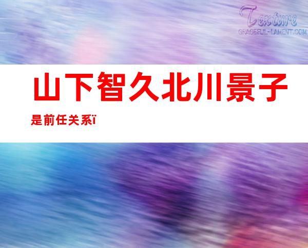 山下智久北川景子是前任关系，分手原因曝光让人震惊！