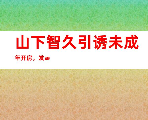 山下智久引诱未成年开房，发文道歉也无用